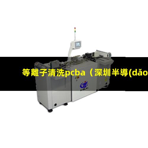 等離子清洗pcba（深圳半導(dǎo)體:全自動劃片機(jī),晶圓劃片機(jī),在線式等離子清洗機(jī),plasma等離子清洗機(jī)裝備）